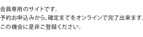 会員専用のサイトです。予約お申込みから、確定までをオンラインで完了出来ます。この機会に是非ご登録ください。