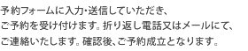 予約フォームに入力、送信していただき、ご予約を受け付けます。折り返し電話又はメールにて、ご連絡いたします。確認後、ご予約成立となります。